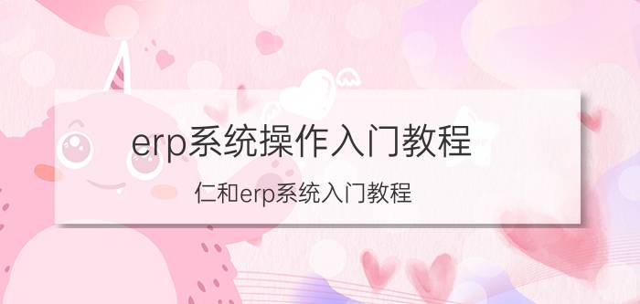 erp系统操作入门教程 仁和erp系统入门教程？